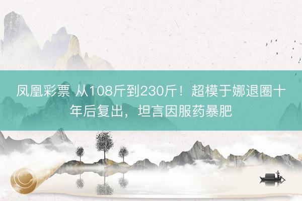 凤凰彩票 从108斤到230斤！超模于娜退圈十年后复出，坦言因服药暴肥