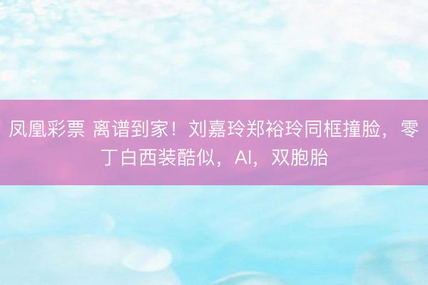 凤凰彩票 离谱到家！刘嘉玲郑裕玲同框撞脸，零丁白西装酷似，AI，双胞胎