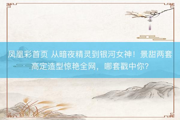 凤凰彩首页 从暗夜精灵到银河女神！景甜两套高定造型惊艳全网，哪套戳中你？