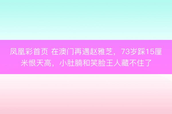 凤凰彩首页 在澳门再遇赵雅芝，73岁踩15厘米恨天高，小肚腩和笑脸王人藏不住了