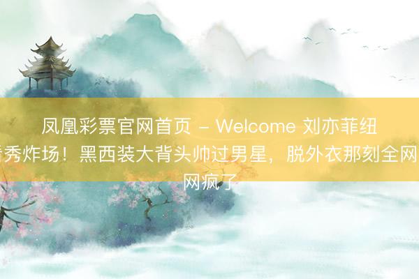 凤凰彩票官网首页 - Welcome 刘亦菲纽约看秀炸场！黑西装大背头帅过男星，脱外衣那刻全网疯了