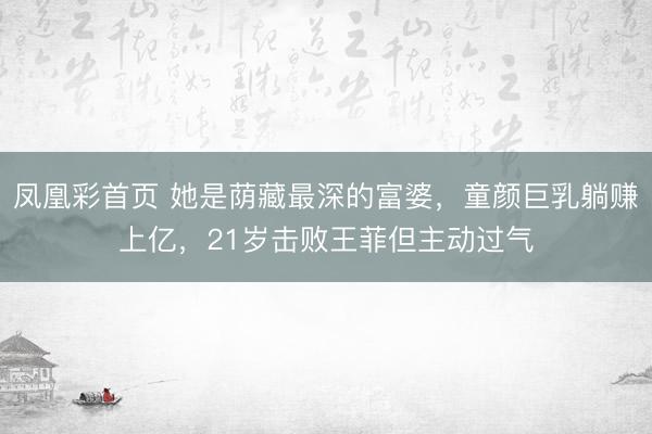 凤凰彩首页 她是荫藏最深的富婆,童颜巨乳躺赚上亿,21岁击败王菲但主动过气