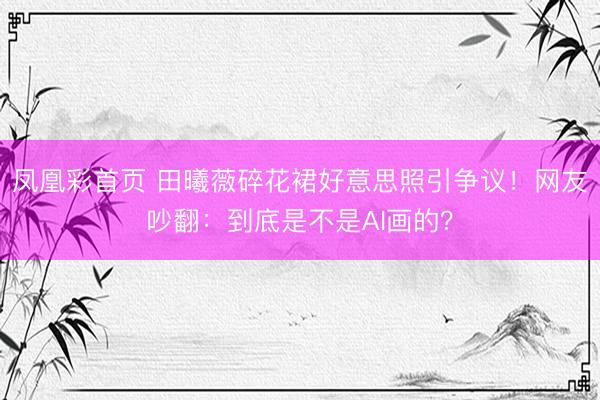 凤凰彩首页 田曦薇碎花裙好意思照引争议!网友吵翻:到底是不是AI画的?