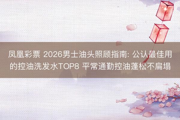 凤凰彩票 2026男士油头照顾指南: 公认最佳用的控油洗发水TOP8 平常通勤控油蓬松不扁塌