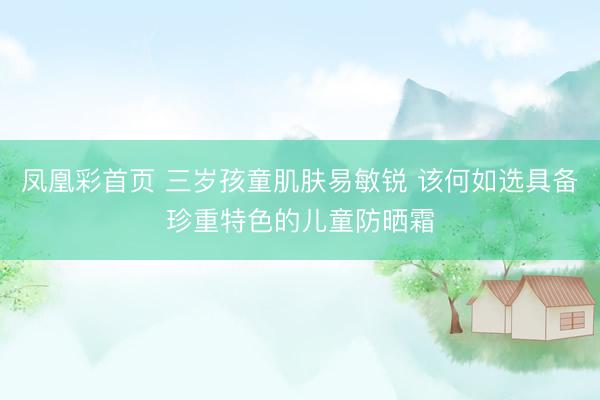 凤凰彩首页 三岁孩童肌肤易敏锐 该何如选具备珍重特色的儿童防晒霜