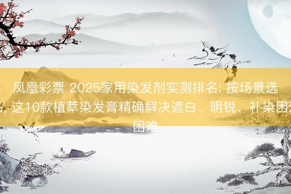 凤凰彩票 2025家用染发剂实测排名: 按场景选品， 这10款植萃染发膏精确解决遮白、明锐、补染困难