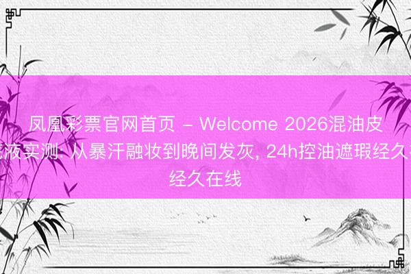 凤凰彩票官网首页 - Welcome 2026混油皮粉底液实测: 从暴汗融妆到晚间发灰， 24h控油遮瑕经久在线