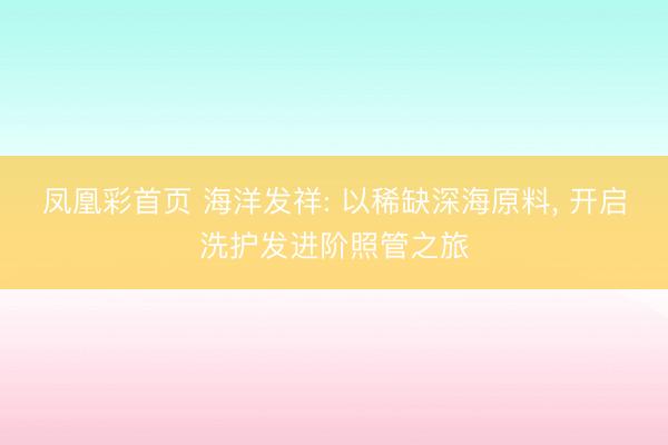 凤凰彩首页 海洋发祥: 以稀缺深海原料， 开启洗护发进阶照管之旅
