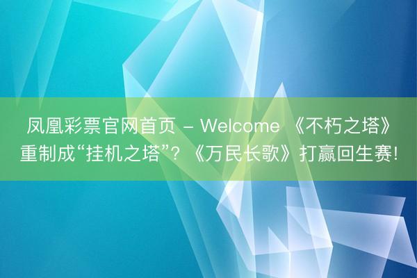 凤凰彩票官网首页 - Welcome 《不朽之塔》重制成“挂机之塔”? 《万民长歌》打赢回生赛!