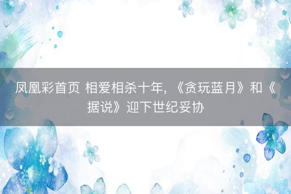 凤凰彩首页 相爱相杀十年， 《贪玩蓝月》和《据说》迎下世纪妥协