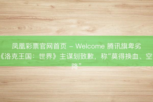 凤凰彩票官网首页 - Welcome 腾讯旗卑劣戏《洛克王国：世界》主谋划致歉，称“莫得换血、空降”