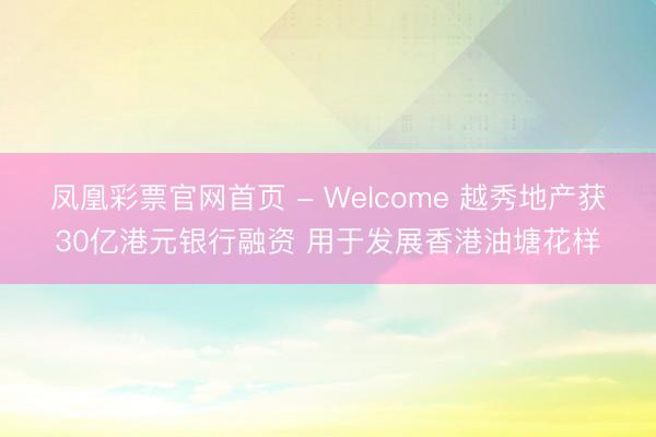 凤凰彩票官网首页 - Welcome 越秀地产获30亿港元银行融资 用于发展香港油塘花样