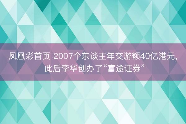 凤凰彩首页 2007个东谈主年交游额40亿港元， 此后李华创办了“富途证券”