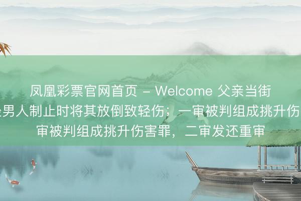 凤凰彩票官网首页 - Welcome 父亲当街屡次脚踹男儿，途经男人制止时将其放倒致轻伤；一审被判组成挑升伤害罪，二审发还重审