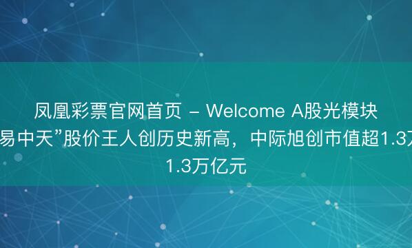 凤凰彩票官网首页 - Welcome A股光模块龙头“易中天”股价王人创历史新高，中际旭创市值超1.3万亿元
