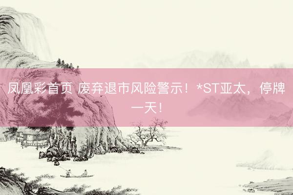 凤凰彩首页 废弃退市风险警示！*ST亚太，停牌一天！