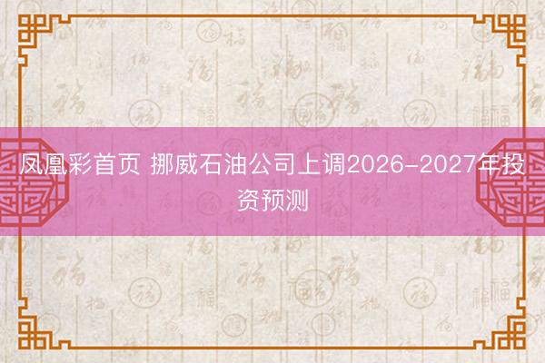 凤凰彩首页 挪威石油公司上调2026-2027年投资预测