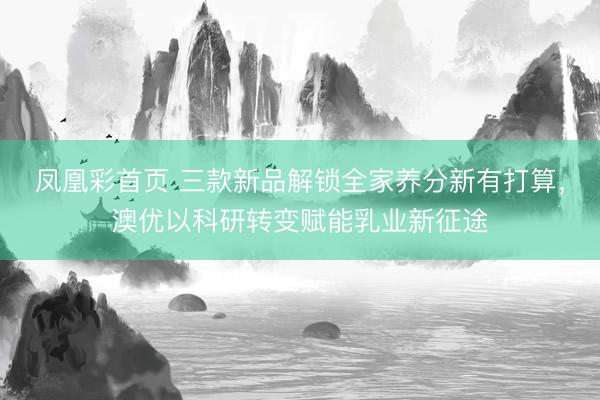 凤凰彩首页 三款新品解锁全家养分新有打算，澳优以科研转变赋能乳业新征途