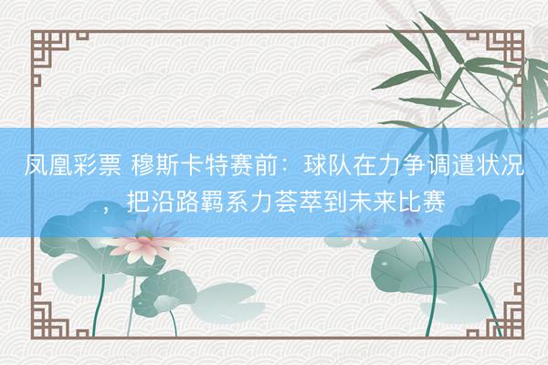 凤凰彩票 穆斯卡特赛前：球队在力争调遣状况，把沿路羁系力荟萃到未来比赛