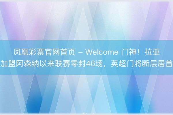 凤凰彩票官网首页 - Welcome 门神!拉亚加盟阿森纳以来联赛零封46场,英超门将断层居首