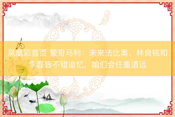 凤凰彩首页 蒙哥马利：未来法比奥、林良铭和李磊皆不错追忆，咱们会任重道远