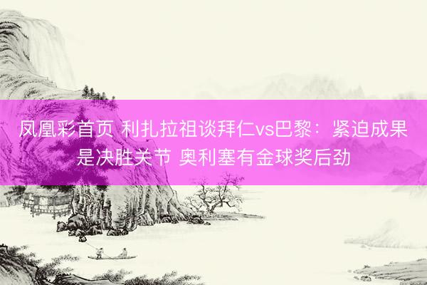 凤凰彩首页 利扎拉祖谈拜仁vs巴黎：紧迫成果是决胜关节 奥利塞有金球奖后劲
