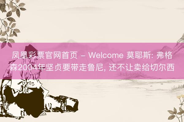 凤凰彩票官网首页 - Welcome 莫耶斯: 弗格森2004年坚贞要带走鲁尼， 还不让卖给切尔西