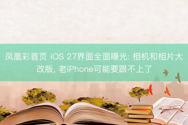 凤凰彩首页 iOS 27界面全面曝光: 相机和相片大改版， 老iPhone可能要跟不上了