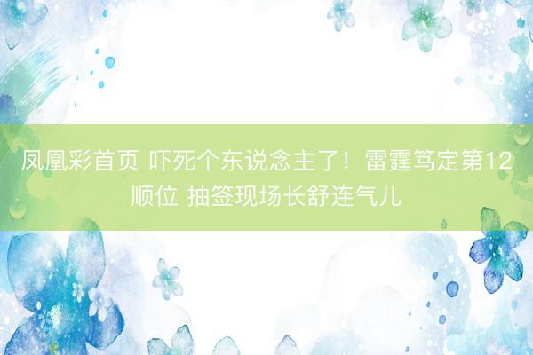 凤凰彩首页 吓死个东说念主了!雷霆笃定第12顺位 抽签现场长舒连气儿