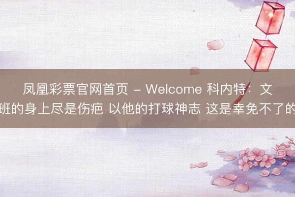 凤凰彩票官网首页 - Welcome 科内特：文班的身上尽是伤疤 以他的打球神志 这是幸免不了的
