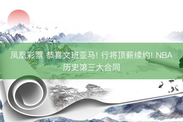 凤凰彩票 恭喜文班亚马! 行将顶薪续约! NBA历史第三大合同