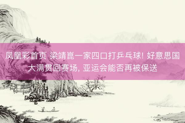 凤凰彩首页 梁靖崑一家四口打乒乓球! 好意思国大满贯回赛场， 亚运会能否再被保送
