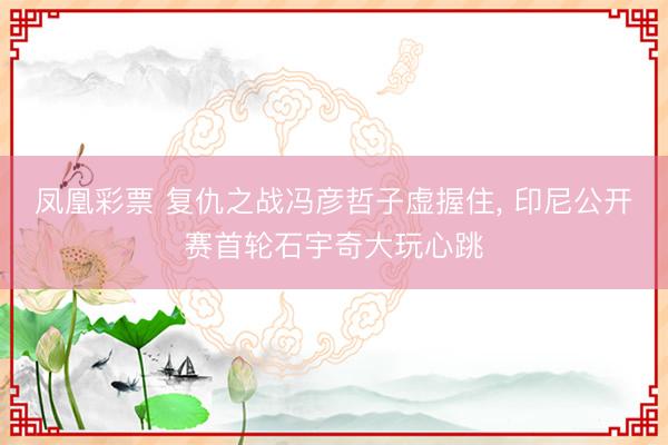 凤凰彩票 复仇之战冯彦哲子虚握住， 印尼公开赛首轮石宇奇大玩心跳