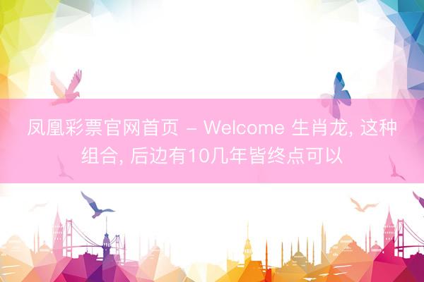 凤凰彩票官网首页 - Welcome 生肖龙, 这种组合, 后边有10几年皆终点可以