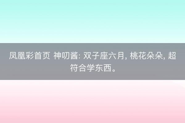 凤凰彩首页 神叨酱: 双子座六月, 桃花朵朵, 超符合学东西。