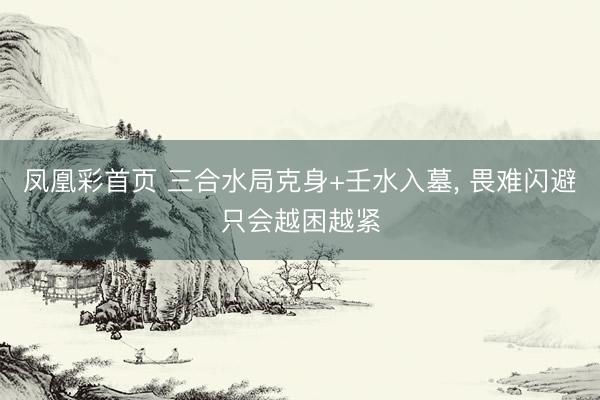 凤凰彩首页 三合水局克身+壬水入墓， 畏难闪避只会越困越紧