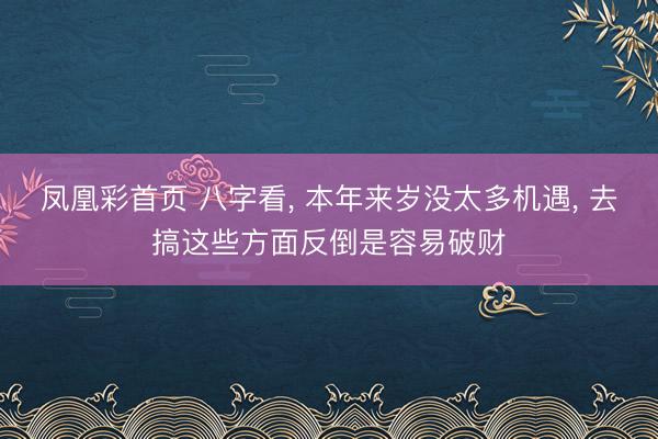 凤凰彩首页 八字看， 本年来岁没太多机遇， 去搞这些方面反倒是容易破财