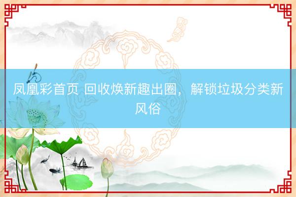 凤凰彩首页 回收焕新趣出圈，解锁垃圾分类新风俗