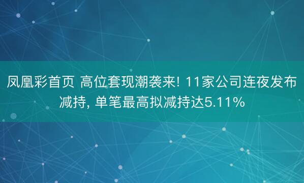 凤凰彩首页 高位套现潮袭来! 11家公司连夜发布减持， 单笔最高拟减持达5.11%