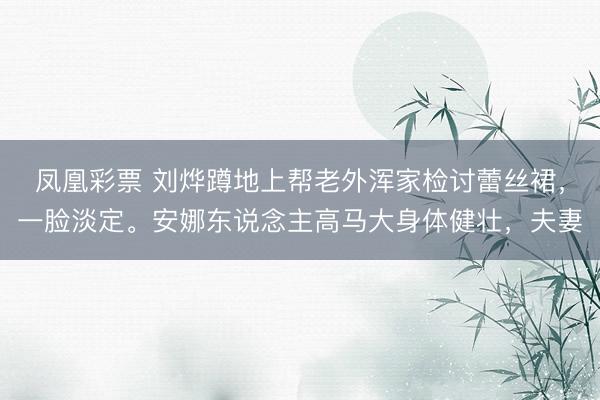 凤凰彩票 刘烨蹲地上帮老外浑家检讨蕾丝裙，一脸淡定。安娜东说念主高马大身体健壮，夫妻