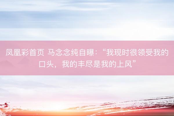 凤凰彩首页 马念念纯自曝：“我现时很领受我的口头，我的丰尽是我的上风”