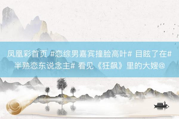 凤凰彩首页 #恋综男嘉宾撞脸高叶# 目眩了在#半熟恋东说念主# 看见《狂飙》里的大嫂@