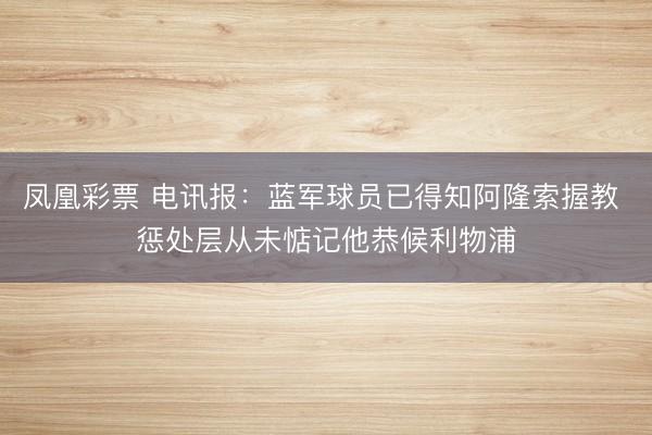 凤凰彩票 电讯报：蓝军球员已得知阿隆索握教 惩处层从未惦记他恭候利物浦