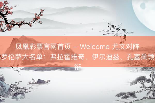 凤凰彩票官网首页 - Welcome 尤文对阵佛罗伦萨大名单：弗拉霍维奇、伊尔迪兹、孔塞桑领衔