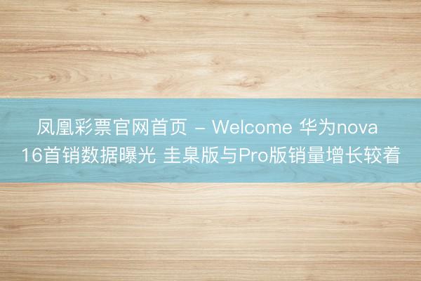 凤凰彩票官网首页 - Welcome 华为nova 16首销数据曝光 圭臬版与Pro版销量增长较着