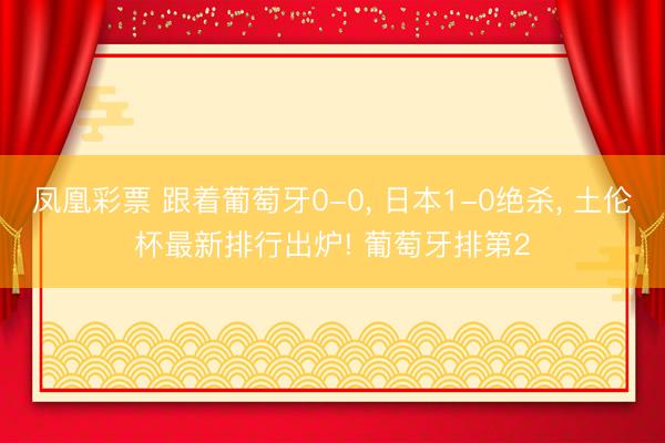 凤凰彩票 跟着葡萄牙0-0， 日本1-0绝杀， 土伦杯最新排行出炉! 葡萄牙排第2