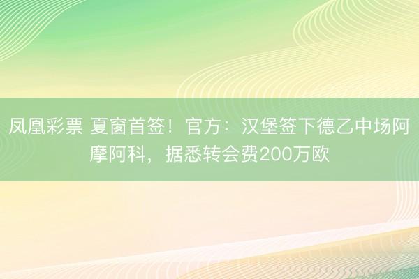 凤凰彩票 夏窗首签！官方：汉堡签下德乙中场阿摩阿科，据悉转会费200万欧