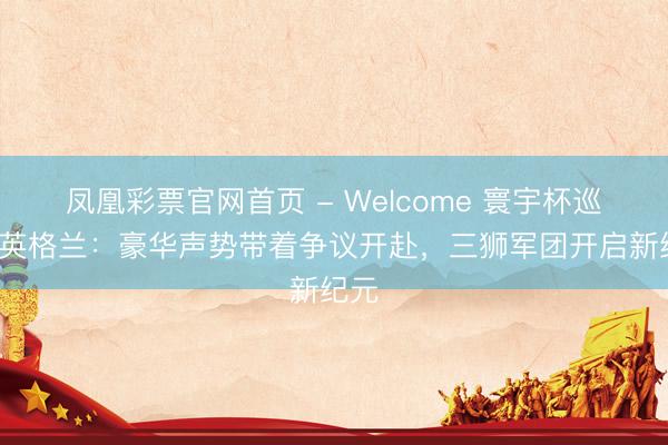 凤凰彩票官网首页 - Welcome 寰宇杯巡礼-英格兰：豪华声势带着争议开赴，三狮军团开启新纪元