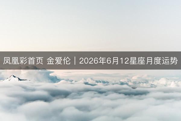 凤凰彩首页 金爱伦︱2026年6月12星座月度运势