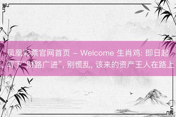 凤凰彩票官网首页 - Welcome 生肖鸡: 即日起， 写下“财路广进”， 别慌乱， 该来的资产王人在路上